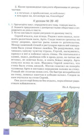 2. Какие производные предлоги образованы от деепри­
частия:
• в течение, в продолжение, вследствие;
• невзирая на, несмотря на, благодаря?
К урокам № 39-40
1.1. Прочитайте текст, определите его тему, главную мысль.
2. Укажите предложения с деепричастными оборотами и оп­
ределите их роль в тексте.
3. Устно составьте серию рисунков по данному тексту.
Сергей мчался, как птица. Рядом с ним скакал, зали­
ваясь радостным лаем, Арто. Сзади тяжело грохотал по
песку дворник, яростно рыча какие-то ругательства.
Между каменной стеной и растущимрт вдоль неё кипари­
сами была узкая тёмная лазейка.*Не раздумывая, под­
чиняясь одному чувству страха, Сергей, нагнувшись,
юркнул в неё и побежал вдоль стены. Он спотыкался о
камни, падал, разбивая себе в кровь руки, но тотчас же
вставал, не замечая боли, и опять бежал вперёд. Арто
кинулся вслед за ним. Наконец Сергей заметил, что
стена была очень низкой. Мигом схватил он поперёк
туловища Арто и поставил передними лапами на стену.
Умный пёс отлично понял его. Он быстро вскарабкался
на стену, замахал хвостом и победно залаял. Следом за
ним очутился на стене Сергей.
Они долго ещё бежали без отдыха, окрылённые радо­
стным избавлением.
По А. Куприну
 