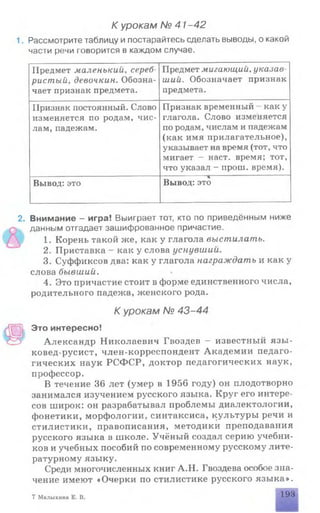 К урокам № 41-42
1. Рассмотрите таблицу и постарайтесь сделать выводы, о какой
части речи говорится в каждом случае.
Предмет маленький, сереб­
ристый, девочкин. Обозна­
чает признак предмета.
Предмет мигающий, указав
ший. Обозначает признак
предмета.
Признак постоянный. Слово
изменяется по родам, чис­
лам, падежам.
Признак временный - как у
глагола. Слово изменяется
по родам, числам и падежам
(как имя прилагательное),
указывает на время (тот, что
мигает - наст, время; тот,
что указал - прош. время).
Вывод: это Вывод: это
2. Внимание - игра! Выиграет тот, кто по приведённым ниже
данным отгадает зашифрованное причастие.
1. Корень такой же, как у глагола выстилать.
2. Приставка - как у слова уснувший.
3. Суффиксов два: как у глагола награждать и как у
слова бывший.
4. Это причастие стоит в форме единственного числа,
родительного падежа, женского рода.
К урокам № 43-44
Это интересно!
Александр Николаевич Гвоздев - известный язы­
ковед-русист, член-корреспондент Академии педаго­
гических наук РСФСР, доктор педагогических наук,
профессор,
В течение 36 лет (умер в 1956 году) он плодотворно
занимался изучением русского языка. Круг его интере­
сов широк: он разрабатывал проблемы диалектологии,
фонетики, морфологии, синтаксиса, культуры речи и
стилистики, правописания, методики преподавания
русского языка в школе. Учёный создал серию учебни­
ков и учебных пособий по современному русскому лите­
ратурному языку.
Среди многочисленных книг А.Н. Гвоздева особое зна­
чение имеют «Очерки по стилистике русского языка».
7 Малыхина Е. В, 193
 