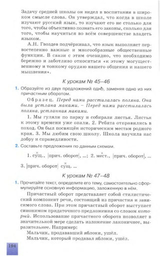 Задачу средней школы он видел в воспитании в широ­
ком смысле слова. Он утверждал, что когда в школе
изучают русский язык, то изучают его не столько для
того, чтобы объективно познать его законы, сколько для
того, чтобы научиться во всём совершенстве владеть
языком.
А.Н. Гвоздев подчёркивал, что язык выполняет пер­
востепенно важные и многообразные общественные
функции. В связи с этим очевидно, что необходимо
бережно и заботливо относиться «к этому могущест­
венному и тонкому орудию нашего общения и нашего
мышления».
К урокам № 45-46
Образуйте из двух предложений однЬ, заменяя одно из них
причастным оборотом.
О б р а з е ц . Перед нами расстилалась поляна. Она
была устлана маками. — Перед нами расстилалась
поляна, устланная маками.
1. Мы гуляли по парку и собирали листья. Листья
к этому времени уже опали. 2. Ребята отправились в
поход. Он был посвящён историческим местам родного
края. 3. Мы любим свою.школу. Школа научила нас
добру и справедливости.
Составьте предложения по данным схемам.
X X
1. сущ., |прич. оборот), ...; 2. мест., |прич. оборот|,...
3. |прич. оборот| сущ. ...
К урокам № 47-48
Прочитайте текст, определите его тему, самостоятельно сфор­
мулируйте основную информацию, заложенную в нём.
Причастный оборот представляет собой стилистиче­
ский компонент речи, состоящий из причастия и зави­
симого слова. При этом причастный оборот выступает
синонимом придаточного предложения со словом кото­
рый. Использование причастного оборота позволяет в
значительной мере сделать изложение лаконичнее, вы­
разительнее. Например:
Мальчик, продававший яблоки, ушёл.
Мальчик, который продавал яблоки, ушёл.
 