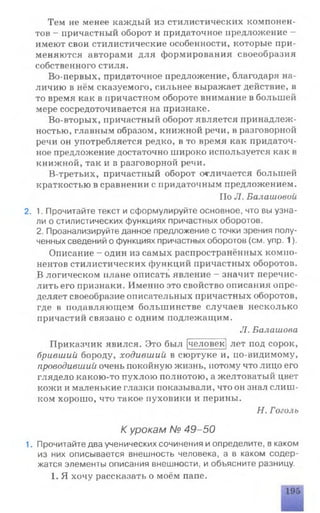 Тем не менее каждый из стилистических компонен­
тов - причастный оборот и придаточное предложение -
имеют свои стилистические особенности, которые при­
меняются авторами для формирования своеобразия
собственного стиля.
Во-первых, придаточное предложение, благодаря на­
личию в нём сказуемого, сильнее выражает действие, в
то время как в причастном обороте внимание в большей
мере сосредоточивается на признаке.
Во-вторых, причастный оборот является принадлеж­
ностью, главным образом, книжной речи, в разговорной
речи он употребляется редко, в то время как придаточ­
ное предложение достаточно широко используется как в
книжной, так и в разговорной речи.
В-третьих, причастный оборот отличается большей
краткостью в сравнении с придаточным предложением.
По Л. Балашовой
2. 1. Прочитайте текст и сформулируйте основное, что вы узна­
ли о стилистических функциях причастных оборотов.
2. Проанализируйте данное предложение с точки зрения полу­
ченных сведений о функциях причастных оборотов (см. упр. 1).
Описание - один из самых распространённых компо­
нентов стилистических функций причастных оборотов.
В логическом плане описать явление - значит перечис­
лить его признаки. Именно это свойство описания опре­
деляет своеобразие описательных причастных оборотов,
где в подавляющем большинстве случаев несколько
причастий связано с одним подлежащим.
Л. Балашова
Приказчик явился. Это был [человек] лет под сорок,
бривший бороду, ходивший в сюртуке и, по-видимому,
проводивший очень покойную жизнь, потому что лицо его
глядело какою-то пухлою полнотою, а желтоватый цвет
кожи и маленькие глазки показывали, что он знал слиш­
ком хорошо, что такое пуховики и перины.
Н. Гоголь
К урокам № 49-50
1. Прочитайте два ученических сочинения и определите, в каком
из них описывается внешность человека, а в каком содер­
жатся элементы описания внешности, и объясните разницу.
1. Я хочу рассказать о моём папе.
 