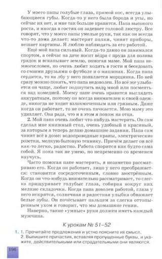У моего папы голубые глаза, прямой нос, всегда улы ­
бающиеся губы. Когда-то у него была борода и усы, но
сейчас их нет, и мне так больше нравится. Папа высокого
роста, и иногда в гостях он задевает головой люстру. Все
говорят, что у моего папы умелые руки, так как он всегда
что-то дома делает: мастерит полки, чинит приборы,
вешает картины. Я люблю наблюдать за его работой.
Ещё мой папа сильный. Когда-то давно он занимался
спортом, а сейчас на даче носит вёдра с пруда для полива
грядок и вскапывает землю, помогая маме. Мой папа не­
многословен, но очень любит ходить в гости и беседовать
со своими друзьями о футболе и о машинах. Когда папа
сердится, то на лбу у него появляется морщинка. По ней
сразу можно понять, что папа недоволен. Но всё же улыба­
ется он чаще, любит подшутить надд мной или посмеять­
ся над комедией. Моему папе очень нравится выглядеть
аккуратным, поэтому он всегда внимателен к своей одеж­
де, никогда не ходит взлохмаченным или грязным. Даже
когда он работает, то не очень пачкается. Мою маму это
удивляет. Она рада, что и в этом я похож на отца.
2. Мой папа очень любит что-нибудь мастерить. Он сам
сделал мне книжный стол, очень удобный и красивый,
за которым я теперь делаю домашние задания. Папа сам
чинит всё в доме: водопроводные краны, электрические
розетки, мелкую бытовую технику. Причём делает он всё
как-то легко, радостно. Работа спорится как будто сама
собой. Я пока так не умею, но непременно со временем
научусь.
Часто помогая папе мастерить, я незаметно рассмат­
риваю его. Когда он работает, лицо у него преображает­
ся: становится сосредоточенным, словно заострённым.
Когда он что-нибудь внимательно рассматривает, то слег­
ка прищуривает голубые глаза, собирая вокруг них
мелкие складочки. Когда папа доволен работой, глаза у
него искрятся, солнечная и радостная улыбка обнажает
белые зубы. Он почёсывает пальцем за слегка оттопы­
ренным ухом и говорит, что мы домашние гении.
Наверно, такие «умные» руки должен иметь каждый
мужчина.
К урокам № 51 -52
1.1. Прочитайте предложения и устно поясните их смысл.
2. Выпишите причастия, вставляя пропущенные буквы, и ука­
жите, действительными или страдательными они являются.
 