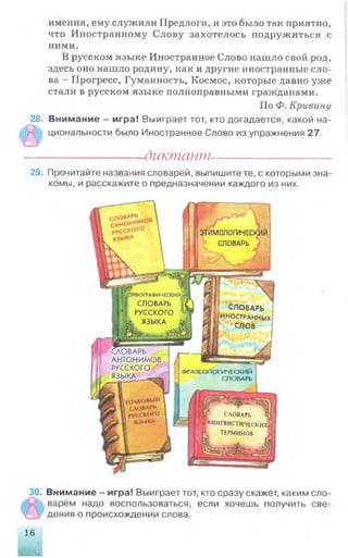 имения, ему служили Предлоги, и это было так приятно,
что Иностранному Слову захотелось подружиться с
ними.
В русском языке Иностранное Слово нашло свой род,
здесь оно нашло родину, как и другие иностранные сло­
ва - Прогресс, Гуманность, Космос, которые давно уже
стали в русском языке полноправными гражданами.
По Ф. Кривину
28. Внимание - игра! Выиграет тот, кто догадается, какой на­
циональности было Иностранное Слово из упражнения 27.
------------------диктант----------------------
29. Прочитайте названия словарей, выпишите те, с которыми зна­
комы, и расскажите о предназначении каждого из них.
30. Внимание - игра! Выиграет тот, кто сразу скажет, каким сло­
варём надо воспользоваться, если хочешь получить све­
дения о происхождении слова.
'РФОГРАФИЧЕСКИЙ
СЛОВАРЬ
РУССКОГО
L ЯЗЫКА £
ТОЛКОВЫЙ
словарь
РУССКОГО
1 ЯЗЫКА
.3TI/INМОЛОГИЧЕСКИЙ
СЛОВАРЬ
СЛОВАРЬ
ИНОСТРАННЫХ)
слов
WСЛОВАРЬ
АНТОНИМОВ
1 РУССКОГО
, ЯЗЫКА ____
ФРАЗЕОЛОГИЧЕСКИЙ
СЛОвАРЬ
СЛОВАРЬ (
.. е ЛИНГВИСТИЧЕСКИХ
|! П ТЕРМИНОВ
16
 
