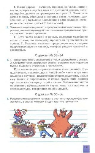 1. Язык народа - лучший, никогда не увяда..щий и
вечно распускающийся цвет его духовной жизни, начи-
на/йцийся далеко за границами истории. 2. Язык есть
самая живая, обильная и прочная связь, соединяющая
отживш..е и буд.дцие поколения в одно великое, исто­
рическое, живое целое (К. Ушинский).
2. Замените выделенную часть предложений причастными обо­
ротами, включающими действительные и страдательные при­
частия настоящего времени.
1. Дети часто ходили к ручью, который находился
возле холма, по которому пролегали туристические
тропы. 2. Белочка мелькает среди деревьев, которые
покрывают первые листья, которые радуют красотой и
свежестью.
К урокам № 53-54
1.1. Прочитайте текст, определите стиль и раскройте его смысл.
2. Спишите текст, раскрывая скобки, вставляя пропущенные
буквы, выделите суффиксы в причастиях.
Есть такая наука - сравнительное язык..знание. Спе­
циалистам, исследу..щим какой-либо язык и сравни­
вающим с другими, нелегко обнаружить родстве(н, нн)ые
ему языки и определить, к какой гру(п, пп)е языков
принадлежит интересу..щий их язык. Учёные пытаются
определить происхождение изучаемых ими языков, а
следовательно, говорящих на нём людей.
К урокам № 55-56
1. Рассмотрите рисунки и напишите соответствующие фразео­
логизмы, в состав которых входят краткие причастия.
197
 