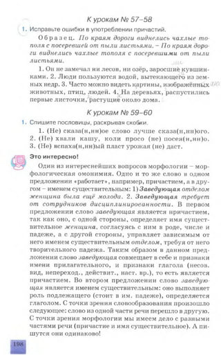 К урокам № 57-58
1. Исправьте ошибки в употреблении причастий.
О б р а з е ц . По краям дороги виднелись чахлые то­
поля с посеревшей от пыли листьями. - По краям доро­
ги виднелись чахлые тополя с посеревшими от пыли
листьями.
1. Он не замечал ни лесов, ни озёр, заросшие кувшин­
ками. 2. Люди пользуются водой, вытекающей) из зем­
ных недр. 3. Часто можно видеть картины, изображённых ■
животных, птиц, людей. 4. На деревьях, распустились
первые листочки, растущие около дома.
К урокам № 59-60
1. Спишите пословицы, раскрывая скобки.
1. (Не) сказа(н,нн)ое слово лучше сказа(н,нн)ого.
2. (Не) хвали кашу, коли просо (не) посея(н,нн)о.
3. (Не) вспаха(н,нн)ый пласт урожая (не) даст.
Это интересно!
Один из интереснейших вопросов морфологии - мор­
фологическая омонимия. Одно и то же слово в одном
предложении «работает», например, причастием, а вдру­
гом - именем существительным: 1) Заведующая отделом
женщина была ещё молода. 2. Заведующая требует
от сотрудников дисциплинированности. В первом
предложении слово заведующая является причастием,
так как оно, с одной стороны, определяет имя сущест­
вительное женщина, согласуясь с ним в роде, числе и
падеже, а с другой стороны, управляет зависимым от
него именем существительным отделом, требуя от него
творительного падежа. Таким образом в данном пред­
ложении слово заведующая совмещает в себе и признаки
имени прилагательного, и признаки глагола (несов.
вид, непереход., действит., наст, вр.), то есть является
причастием. Во втором предложении слово заведую­
щая является именем существительным: оно выполняет
роль подлежащего (стоит в им. падеже), определяется
глаголом. С точки зрения словообразования произошло
следующее: слово из одной части речи перешло в другую.
С точки зрения морфологии мы имеем дело с разными
частями речи (причастие и имя существительное). А пи­
шутся они одинаково!
198
 