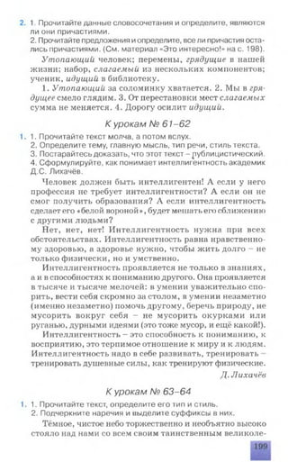 2. 1. Прочитайте данные словосочетания и определите, являются
ли они причастиями.
2. Прочитайте предложения иопределите, все ли причастия оста­
лись причастиями. (См. материал «Это интересно!» нас. 198).
Утопающий человек; перемены, грядущие в нашей
жизни; набор, слагаемый из нескольких компонентов;
ученик, идущий в библиотеку.
1. Утопающий за соломинку хватается. 2. Мы в гря­
дущее смело глядим. 3. От перестановки мест слагаемых
сумма не меняется. 4. Дорогу осилит идущий.
К урокам № 61-62
1.1. Прочитайте текст молча, а потом вслух.
2. Определите тему, главную мысль, тип речи, стиль текста.
3. Постарайтесь доказать, что этот текст - публицистический.
4. Сформулируйте, как понимает интеллигентность академик
Д.С. Лихачёв.
Человек должен быть интеллигентен! А если у него
профессия не требует интеллигентности? А если он не
смог получить образования? А если интеллигентность
сделает его «белой вороной», будет мешать его сближению
с другими людьми?
Нет, нет, нет! Интеллигентность нужна при всех
обстоятельствах. Интеллигентность равна нравственно­
му здоровью, а здоровье нужно, чтобы жить долго - не
только физически, но и умственно.
Интеллигентность проявляется не только в знаниях,
айв способностях к пониманию другого. Она проявляется
в тысяче и тысяче мелочей: в умении уважительно спо­
рить, вести себя скромно за столом, в умении незаметно
(именно незаметно) помочь другому, беречь природу, не
мусорить вокруг себя — не мусорить окурками или
руганью, дурными идеями (это тоже мусор, и ещё какой!).
Интеллигентность - это способность к пониманию, к
восприятию, это терпимое отношение к миру и к людям.
Интеллигентность надо в себе развивать, тренировать
тренировать душевные силы, как тренируют физические.
Д. Лихачёв
К урокам № 63-64
1.1. Прочитайте текст, определите его тип и стиль.
2. Подчеркните наречия и выделите суффиксы в них.
Тёмное, чистое небо торжественно и необъятно высоко
стояло над нами со всем своим таинственным великоле­
 