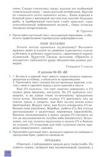 пием. Сладко стеснялась грудь, вдыхая тот особенный
томительный запах - запах русской летней ночи. Крутом
не слышалось почти никакого шума... Лишь изредка в
близкой реке с внезапной звучностью плеснёт большая
рыба, и прибрежный тростник слабо зашумит, едва
поколебленный набежавшей волной... Одни огоньки
тихонько потрескивали.
И. Тургенев
2. Прочитайте шуточный текст, насыщенный наречиями, и объ­
ясните правописание подчёркнутых орфограмм в них.
НАШ МАГАЗИН
Хотите всегда одеваться по^модному? Возьмите
немного денег и купите по.дешёвке в.рассрочку платье
в_обтяжку и рубашку нараспашку, украшенную понизу
вышивкой. Зачастую одежда магазина «Приятно и
аккуратно» приходится впору обладателям разных раз­
меров.
Учащийся 7 класса
К урокам № 65-66
1.1. Вставьте в данный текст вместо знаков вопроса наречия,
указанные в скобках, и объясните их правописание.
2. Прочитайте текст сначала без вставленных наречий, а по­
том с ними и сделайте вывод о роли наречий в тексте.
Ещё (?) казалось, что снег навечно заморозил и (?)
сковал реки (недавно, наглухо). Но (?) пригрело сол­
нышко, и на улице стало по-весеннему празднично
(чуть-чуть). Ласковому солнцу (?) растопить лёд на
скатах крыш и увидеть, как бьёт из-под земли ключ
(невтерпёж). Воздух свеж, как будто отворились (?) не­
бесные окна (настежь). Воробьи, щебеча (?), без устали
рассказывают о радостных переменах (вразнобой).
Вдоволь насидевшимся в домах людям (?) смотреть на
это до неузнаваемости голубое небо (невмоготу). Безус­
ловно, им так хочется выскочить в пальто (?) и бежать
по улицам, (?) открывая для себя чудесные звуки при­
роды (нараспашку, заново).
2. Прочитайте шуточный текст, выпишите наречия со скобками и
пропусками букв, грамотно написав их.
ПРОДАЖА
(С)начал(..) (в)тридорога продам дачу (на)отшибе. По
совести скажу, (из)дали вид изумительный: (на)лев(..)
 