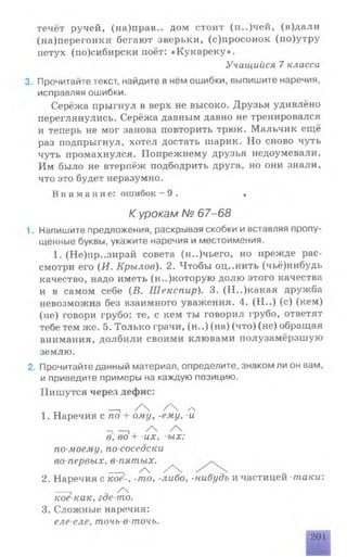 течёт ручей, (на)прав.. дом стоит (и..)чей, (в)дали
(на)перегонки бегают зверьки, (с)просонок (по)утру
петух (по)сибирски поёт: «Кукареку».
3. Прочитайте текст, найдите в нём ошибки, выпишите наречия,
исправляя ошибки.
Серёжа прыгнул в верх не высоко. Друзья удивлёно
переглянулись. Серёжа давным давно не тренировался
и теперь не мог занова повторить трюк. Мальчик ещё
раз подпрыгнул, хотел достать шарик. Но сново чуть
чуть промахнулся. Попрежнему друзья недоумевали.
Им было не втерпёж подбодрить друга, но они знали,
что это будет неразумно.
Внимание: ошибок - 9 . «
1. Напишите предложения, раскрывая скобки и вставляя пропу­
щенные буквы, укажите наречия и местоимения.
1. (Не)пр..зирай совета (н..)чьего, но прежде рас­
смотри его (И. Крылов). 2. Чтобы оц..нить (чьё)нибудь
качество, надо иметь (н..)которую долю этого качества
и в самом себе (В. Шекспир). 3. (Н..)какая дружба
невозможна без взаимного уважения. 4. (Н ..) (с) (кем)
(не) говори грубо: те, с кем ты говорил грубо, ответят
тебе тем же. 5. Только грачи, (н..) (на) (что) (не) обращая
внимания, долбили своими клювами полузамёрзшую
землю.
2. Прочитайте данный материал, определите, знаком ли он вам,
и приведите примеры на каждую позицию.
Пишутся через дефис:
2. Наречия с кое-, -то, -либо, -нибудь и частицей таки:
____ / 
кое-как. где-то.
3. Сложные наречия:
еле-еле, точь-в-точь.
Учащийся 7 класса
К урокам № 67-68
_ / Ч / Ч /ч
1. Наречия с по + ому, -ему, -и
-1—1 /
в, во 4- -их, ых:
по-моему, по-соседски
во-первых, в-пятых.
____. / / Ч
201
 