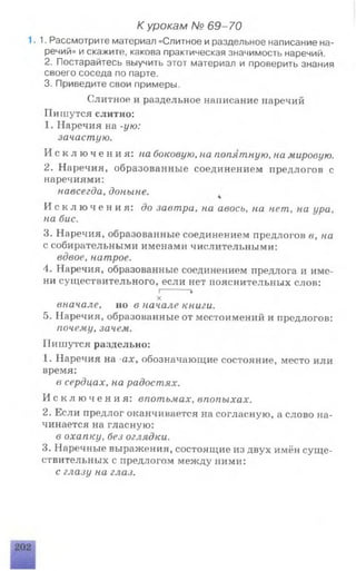 К урокам № 69-70
. 1. Рассмотрите материал «Слитное и раздельное написание на­
речий» и скажите, какова практическая значимость наречий.
2. Постарайтесь выучить этот материал и проверить знания
своего соседа по парте.
3. Приведите свои примеры.
Слитное и раздельное написание наречий
Пишутся слитно:
1. Наречия на -ую:
зачастую.
И с к л ю ч е н и я : на боковую, на попятную, на мировую.
2. Наречия, образованные соединением предлогов с
наречиями:
навсегда, доныне.
И с к л ю ч е н и я : до завтра, на авось, на нет, на ира,
на бис,
3. Наречия, образованные соединением предлогов в, на
с собирательными именами числительными:
вдвое, натрое.
4. Наречия, образованные соединением предлога и име­
ни существительного, если нет пояснительных слов:
I------- *
X
вначале, но в начале книги.
5. Наречия, образованные от местоимений и предлогов:
почему, зачем.
Пишутся раздельно:
1. Наречия на -ах, обозначающие состояние, место или
время:
в сердцах, на радостях.
И с к л ю ч е н и я : впотьмах, впопыхах.
2. Если предлог оканчивается на согласную, а слово на­
чинается на гласную:
в охапку, без оглядки.
3. Наречные выражения, состоящие из двух имён суще­
ствительных с предлогом между ними:
с глазу на глаз.
 