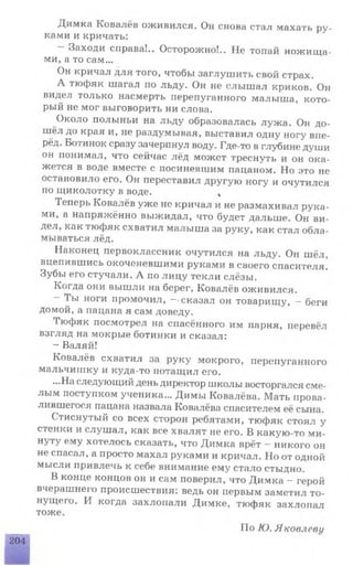 Димка Ковалёв оживился. Он снова стал махать ру­
ками и кричать:
Заходи справа!.. Осторожно!.. Не топай ножища­
ми, а то сам...
Он кричал для того, чтобы заглушить свой страх.
А тюфяк шагал по льду. Он не слышал криков. Он
видел только насмерть перепуганного малыша, кото­
рый не мог выговорить ни слова.
Около полыньи на льду образовалась лужа. Он до­
шёл до края и, не раздумывая, выставил одну ногу впе­
рёд. Ботинок сразу зачерпнул воду. Где-то в глубине души
он понимал, что сейчас лёд может треснуть и он ока­
жется в воде вместе с посиневшим пацаном. Но это не
остановило его. Он переставил другую ногу и очутился
по щиколотку в воде. 4
Теперь Ковалёв уже не кричал и не размахивал рука­
ми, а напряжённо выжидал, что будет дальше. Он ви­
дел, как тюфяк схватил малыша за руку, как стал обла­
мываться лёд.
Наконец первоклассник очутился на льду. Он шёл,
вцепившись окоченевшими руками в своего спасителя.
Зубы его стучали. А по лицу текли слёзы.
Когда они вышли на берег, Ковалёв оживился.
- 1ы ноги промочил, —-сказал он товарищу, —беги
домой, а пацана я сам доведу.
I юфяк посмотрел на спасённого им парня, перевёл
взгляд на мокрые ботинки и сказал:
- Валяй!
Ковалёв схватил за руку мокрого, перепуганного
мальчишку и куда-то потащил его.
...На следующий день директор школы восторгался сме­
лым поступком ученика... Димы Ковалёва. Мать прова­
лившегося пацана назвала Ковалёва спасителем её сына.
Стиснутый со всех сторон ребятами, тюфяк стоял у
стенки и слушал, как все хвалят не его. В какую-то ми­
нуту ему хотелось сказать, что Димка врёт - никого он
не спасал, а просто махал руками и кричал. Но от одной
мысли привлечь к себе внимание ему стало стыдно.
В конце концов он и сам поверил, что Димка - герой
вчерашнего происшествия: ведь он первым заметил то­
нущего. И когда захлопали Димке, тюфяк захлопал
тоже.
По Ю. Яковлеви
204
 