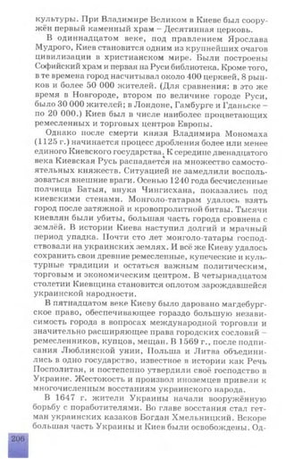 культуры. При Владимире Великом в Киеве был соору­
жён первый каменный храм - Десятинная церковь.
В одиннадцатом веке, под правлением Ярослава
Мудрого, Киев становится одним из крупнейших очагов
цивилизации в христианском мире. Были построены
Софийский храм и первая на Руси библиотека. Кроме того,
в те времена город насчитывал около 400 церквей, 8 рын­
ков и более 50 ООО жителей. (Для сравнения: в это же
время в Новгороде, втором по величине городе Руси,
было 30 ОООжителей; в Лондоне, Гамбурге и Гданьске -
по 20 000.) Киев был в числе наиболее процветающих
ремесленных и торговых центров Европы.
Однако после смерти князя Владимира Мономаха
(1125 г.) начинается процесс дробления более или менее
единого Киевского государства; К середине двенадцатого
века Киевская Русь распадается на множество самосто­
ятельных княжеств. Ситуацией не замедлили восполь­
зоваться внешние враги. Осенью 1240 года бесчисленные
полчища Батыя, внука Чингисхана, показались под
киевскими стенами. Монголо-татарам удалось взять
город после затяжной и кровопролитной битвы. Тысячи
киевлян были убиты, большая часть города сровнена с
землёй. В истории Киева наступил долгий и мрачный
период упадка. Почти сто лет монголо-татары господ­
ствовали на украинских землях. И всё же Киеву удалось
сохранить свои древние ремесленные, купеческие и куль­
турные традиции и остаться важным политическим,
торговым и экономическим центром. В четырнадцатом
столетии Киевщина становится оплотом зарождавшейся
украинской народности.
В пятнадцатом веке Киеву было даровано магдебург-
ское право, обеспечивающее гораздо большую незави­
симость города в вопросах международной торговли и
значительно расширяющее права городских сословий -
ремесленников, купцов, мещан. В 1569 г., после подпи­
сания Люблинской унии, Польша и Литва объедини­
лись в одно государство, известное в истории как Речь
Посполитая, и постепенно утвердили своё господство в
Украине. Жестокость и произвол иноземцев привели к
многочисленным восстаниям украинского народа.
В 1647 г. жители Украины начали вооружённую
борьбу с поработителями. Во главе восстания стал гет­
ман украинских казаков Богдан Хмельницкий. Вскоре
большая часть Украины и Киев были освобождены. Од-
206
 