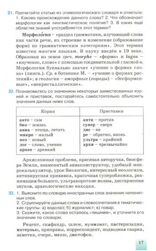 31. Прочитайте статью из этимологического словаря и ответьте:
1. Каково происхождение данного слова? 2. Что обозначает
морфология как лингвистическое понятие? 3. В каких ещё
областях знаний употребляется этот термин?
Морфология - «раздел грамматики, изучающий слова
как части речи, их строение и изменение (образование
форм) по грамматическим категориям». Этот термин
известен многим языкам. В науку введён в 19 веке.
Образован из основ греч. morphe - «форма» и logos -
«изучение, слово» с помощью соединительной гласной о.
Морфология буквально значит «учение о формах сло­
ва» (лингв.). Ср. в ботанике М. - «учение о формах рас­
тений»; в геологии - аморфные (породы) - «бесформен­
ные», «некристаллические».
32. Познакомьтесь со значением некоторых заимствованных кор­
ней и приставок, постарайтесь самостоятельно объяснить
значения данных ниже слов.
Корни Приставки
авто - сам
био - жизнь
авиа - птица, летать
микро - малый
нео - новый
лог - слово, учение
архео - древний
анти - против
супер - сверх
дис - не
ре - обратно, вновь
ультра - крайний
архи - чрезвычайно
Архисложная проблема, красивая авторучка, биосфе­
ра Земли, знаменитый авиаконструктор, удобный мик­
рокалькулятор, урок биологии, интересный неологизм,
антивирусная прививка, красочная суперобложка, реа­
нимация больного, ультракороткие волны, дисгармония
звуков, археологические находки.
33. 1. Выясните по словарю иностранных слов значение непонят­
ных слов.
2. Сгруппируйте данные слова исловосочетания втематичес­
кие группы: а) водолаз; б) журналист; в) повар.
3. Скажите, какое слово осталось «лишним», и уточните его
значение по словарю.
Рецепт, скафандр, шлем, нумизмат, пастеризация,
интервью, приправы, корреспондент, подводная сварка,
заметка, очерк, меню, диктофон.
17
 
