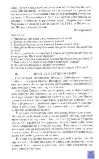 нако, встав перед необходимостью вести борьбу на нес­
кольких фронтах - с польскими и литовскими рыцаря­
ми на западе, крымскими ханами и турецким султаном
на юге, - Хмельницкий был вынужден обратиться за
военной помощью к русскому царю. Формально союз
Украины с Россией был заключён в1654 г. в Переясла-
ве (Переяславская рада).
Из журнала
Вопросы
1. Что гласит легенда о возникновении Киева?
2. Каково было местоположение Киева?
3. Как оценивалась роль Киева в 9 веке нашей эры?
4. Что делал Владимир Великий для укрепления могущества
Киева?
5. Что позволяло считать Киев одним из крупнейших очагов
культуры при Ярославе Мудром? 4
6. Какие события ксередине 12 века привели купадку Киева?
7. Кто и как в 15 веке поработил украинский народ?
8. Как велась борьба с поработителями?
9. Почему Хмельницкий обратился за помощью к России?
3. ПРИТЧА О БЛУДНОМ СЫНЕ
Существует множество мудрых библейских притч.
Библия - мудрая книга. Недаром уже много столетий
она является неисчерпаемым источником вдохновения
для художников, поэтов, писателей.
К Иисусу Христу приходили грешники, чтобы слушать
его. Многие же роптали за это на Иисуса и говорили:
«Он принимает грешников и ест с ними». На это Иисус
рассказал несколько притчей, в которых показал, что
Бог с радостью и любовью принимает каждого кающе­
гося грешника. Одна из известнейших притчей —
«Притча о блудном сыне».
У одного состоятельного человека было два сына.
Однажды младший сын сказал отцу: «Отец, дай мне
мою часть наследства». Отец не стал ругать и укорять
сына. Он разделил имущество, и младший сын, взяв
своё, отправился в чужую страну. Там он жил весело,
ни в чём себе не отказывал, и скоро денег у него не оста­
лось совсем. Стал он бедствовать, одежда обтрепалась,
даже еды себе достать он не мог.
И в это же время настал голод в той стране, где он
проживал. Юноша нанялся к одному из жителей пасти
свиней. Он голодал и рад был, если ему удавалось по­
есть свиного корма.
207
 