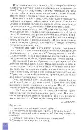 И тут он опомнился и сказал: «Сколько работников у
моего отца получают хлеб в изобилии, а я умираю от го­
лода! Пойду я к отцу моему и скажу: «Отец, я согрешил
против тебя и недостоин называться твоим сыном.
Прости меня и прими в число наёмников твоих».
Встал он и пошёл к отцу. Отец ещё издали увидал его,
побежал навстречу, обнял его и поцеловал. И ни слова
упрёка не произнёс. Сын же сказал: «Отец, я согрешил
против тебя и недостоин называться твоим сыном».
А отец приказал слугам: «Принесите лучшую одеж­
ду и оденьте его, и дайте перстень на руку его и обувь на
ноги. И заколите откормленного телёнка, станем пиро­
вать и веселиться. Ибо этот сын мой был мёртв, а теперь
ожил, пропадал, а теперь нашёлся». И ему принесли са­
мую красивую одежду, приготовили самую вкусную
еду и начали веселиться. 4
Старший сын был в это время в поле. Возвратив­
шись, он услышал пение и весёлые голоса. Он спросил у
одного из слуг: «Что это такое? Почему все веселятся?»
Слуга ответил: «Твой брат пришёл, и отец твой заколол
откормленного телёнка, обрадовавшись, что он здоров».
Но старший брат не обрадовался, а рассердился. Он
даже не захотел войти в дом. Отец сам вышел к нему и
позвал в дом. Но сын сказал отцу: «Сколько лет я слу­
жу тебе, всегда слушался тебя, но ты никогда не дал
мне и козлёнка, чтобы я мог повеселиться с друзьями.
А брат, растративший достояние, пришёл, и ты заколол
для него откормленного телёнка».
Отец же сказал ему: «Сын мой! Ты всегда был со
мной, и всё, что есть у меня —твоё. А брат твой был как
бы мёртв и ожил, пропадал и нашёлся». И ещё раз при­
гласил старшего сына разделить его радость.
... На блудного сына похож каждый человек, кото­
рый искренне раскаялся в своих проступках. Бог не от­
талкивает раскаявшегося грешника, так и мы не долж­
ны этого делать - «Повинную голову меч не сечёт».
Ч. Сперджен
Вопросы
1. Что является источником многих притч?
2. Что послужило основой для «Притчи о блудном сыне»?
3. Почему младший сын покинул отца? Как ему жилось на
чужбине?
4. Почему он оказался в бедственном положении?
5. Почему он решил вернуться к отцу?
 