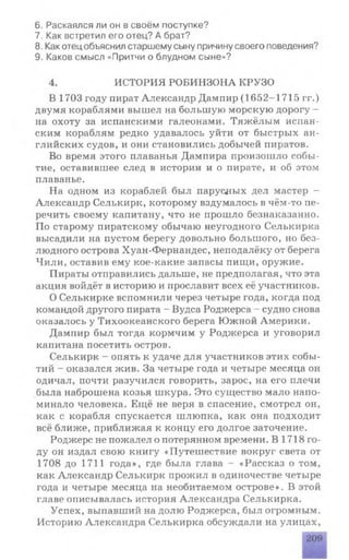 6. Раскаялся ли он в своём поступке?
7. Как встретил его отец? А брат?
8. Какотецобъяснил старшему сыну причину своего поведения?
9. Каков смысл «Притчи о блудном сыне»?
4. ИСТОРИЯ РОБИНЗОНА КРУЗО
В 1703 году пират Александр Дампир (1652-1715 гг.)
двумя кораблями вышел на большую морскую дорогу -
на охоту за испанскими галеонами. Тяжёлым испан­
ским кораблям редко удавалось уйти от быстрых ан­
глийских судов, и они становились добычей пиратов.
Во время этого плаванья Дампира произошло собы­
тие, оставившее след в истории и о пирате, и об этом
плаванье.
На одном из кораблей был парусных дел мастер -
Александр Селькирк, которому вздумалось в чём-то пе­
речить своему капитану, что не прошло безнаказанно.
По старому пиратскому обычаю неугодного Селькирка
высадили на пустом берегу довольно большого, но без­
людного острова Хуан-Фернандес, неподалёку от берега
Чили, оставив ему кое-какие запасы пищи, оружие.
Пираты отправились дальше, не предполагая, что эта
акция войдёт в историю и прославит всех её участников.
О Селькирке вспомнили через четыре года, когда под
командой другого пирата - Вудса Роджерса - судно снова
оказалось у Тихоокеанского берега Южной Америки.
Дампир был тогда кормчим у Роджерса и уговорил
капитана посетить остров.
Селькирк - опять к удаче для участников этих собы­
тий - оказался жив. За четыре года и четыре месяца он
одичал, почти разучился говорить, зарос, на его плечи
была наброшена козья шкура. Это существо мало напо­
минало человека. Ещё не веря в спасение, смотрел он,
как с корабля спускается шлюпка, как она подходит
всё ближе, приближая к концу его долгое заточение.
Роджерс не пожалел о потерянном времени. В 1718 го­
ду он издал свою книгу «Путешествие вокруг света от
1708 до 1711 года», где была глава - «Рассказ о том,
как Александр Селькирк прожил в одиночестве четыре
года и четыре месяца на необитаемом острове». В этой
главе описывалась история Александра Селькирка.
Успех, выпавший на долю Роджерса, был огромным.
Историю Александра Селькирка обсуждали на улицах,
209
 