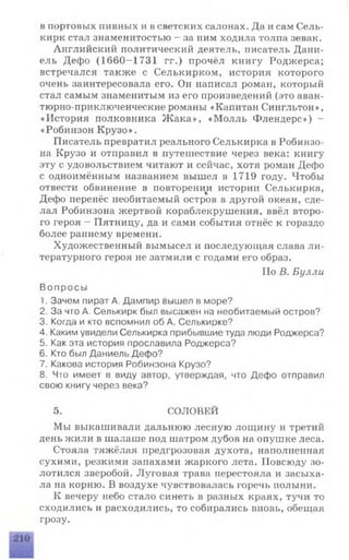 в портовых пивных и в светских салонах. Да и сам Сель­
кирк стал знаменитостью - за ним ходила толпа зевак.
Английский политический деятель, писатель Дани-
ель Дефо (1660-1731 гг.) прочёл книгу Роджерса;
встречался также с Селькирком, история которого
очень заинтересовала его. Он написал роман, который
стал самым знаменитым из его произведений (это аван­
тюрно-приключенческие романы «Капитан Сингльтон»,
«История полковника Ж ака», «М олль Флендерс») -
«Робинзон Крузо».
Писатель превратил реального Селькирка в Робинзо­
на Крузо и отправил в путешествие через века: книгу
эту с удовольствием читают и сейчас, хотя роман Дефо
с одноимённым названием вышел в 1719 году. Чтобы
отвести обвинение в повторении истории Селькирка,
Дефо перенёс необитаемый остров в другой океан, сде­
лал Робинзона жертвой кораблекрушения, ввёл второ­
го героя - Пятницу, да и сами события отнёс к гораздо
более раннему времени.
Художественный вымысел и последующая слава ли­
тературного героя не затмили с годами его образ.
По В. Булли
Вопросы
1. Зачем пират А. Дампир вышел в море?
2. За что А. Селькирк был высажен на необитаемый остров?
3. Когда и кто вспомнил об А. Селькирке?
4. Каким увидели Селькирка прибывшие туда люди Роджерса?
5. Как эта история прославила Роджерса?
6. Кто был Даниель Дефо?
7. Какова история Робинзона Крузо?
8. Что имеет в виду автор, утверждая, что Дефо отправил
свою книгу через века?
5. СОЛОВЕЙ
Мы выкашивали дальнюю лесную лощину и третий
день жили в шалаше под шатром дубов на опушке леса.
Стояла тяжёлая предгрозовая духота, наполненная
сухими, резкими запахами жаркого лета. Повсюду зо­
лотился зверобой. Луговая трава перестояла и засыха­
ла на корню. В воздухе чувствовалась горечь полыни.
К вечеру небо стало синеть в разных краях, тучи то
сходились и расходились, то собирались вновь, обещая
грозу.
 