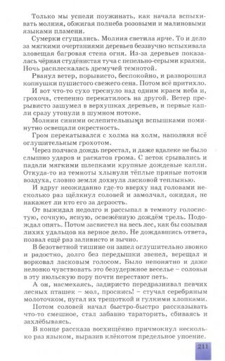 Только мы успели поужинать, как начала вспыхи­
вать молния, обжигая полнеба розовыми и малиновыми
языками пламени.
Сумерки сгущались. Молния светила ярче. То и дело
за мягкими очертаниями деревьев беззвучно вспыхивала
зловещая багровая стена огня. Из-за деревьев показа­
лась чёрная студёнистая туча с пепельно-серыми краями.
Ночь расплескалась дремучей темнотой.
Рванул ветер, порывисто, беспокойно, и разворошил
копнушки пушистого свежего сена. Потом всё притихло.
И вот что-то сухо треснуло над одним краем неба и,
грохоча, степенно перекатилось на другой. Ветер пре­
рывисто зашумел в верхушках деревьев, и первые кап­
ли сразу утонули в шумном потоке.
Молнии синими ослепительными вспышками поми­
нутно освещали окрестность.
Гром перекатывался с холма на холм, наполняя всё
оглушительным грохотом.
Через полчаса дождь перестал, и даже вдалеке не было
слышно ударов и раскатов грома. С веток срывались и
падали мягкими шлепками крупные дождевые капли.
Откуда-то из темноты хлынули тёплые пряные потоки
воздуха, словно земля дохнула ласковой теплынью.
И вдруг неожиданно где-то вверху над головами не­
сколько раз щёлкнул соловей и замолчал, ожидая, не
накажет ли кто его за дерзость.
От выжидал недолго и рассыпал в темноту голосис­
тую, сочную, ясную, освежённую дождём трель. Подо­
ждал опять. Потом засвистел на весь лес, как бы созывая
лихих удальцов на верное дело. Не дождавшись ответа,
позвал ещё раз заливисто и зычно.
В безответной тишине он запел оглушительно звонко
и радостно, долго без передышки звенел, верещал и
ворковал ласковым голосом. Было непонятно и даже
неловко чувствовать это безудержное веселье - соловьи
в эту июльскую пору почти перестают петь.
А он, насмехаясь, задиристо передразнивал певчих
лесных пташек - мол, проснись! - стучал серебряным
молоточком, пугал их трещоткой и гулкими хлопками.
Потом соловей начал быстро-быстро рассказывать
что-то смешное, стал забавно тараторить, сбиваясь и
захлёбываясь.
В конце рассказа восхищённо причмокнул несколь­
ко раз языком, выразив клёкотом предельное упоение.
 