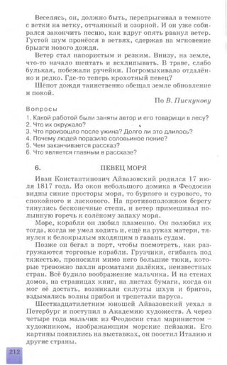 Веселясь, он, должно быть, перепрыгивал в темноте
с ветки на ветку, отчаянный и озорной. И он уже соби­
рался закончить песню, как вдруг опять рванул ветер.
Густой шум пронёсся в ветвях, сдержав на мгновение
брызги нового дождя.
Ветер стал напористым и резким. Внизу, на земле,
что-то начало шептать и всхлипывать. В траве, слабо
булькая, побежали ручейки. Погромыхивало отдалён­
но и редко. Где-то теперь крохотный певец?
Шёпот дождя таинственно обещал земле обновление
и покой.
По В. Пискунову
Вопросы
1. Какой работой были заняты автор и его товарищи в лесу?
2. Что их окружало? *
3. Что произошло после ужина? Долго ли это длилось?
4. Почему людей поразило соловьиное пение?
5. Чем заканчивается рассказ?
6. Что является главным в рассказе?
6. ПЕВЕЦ МОРЯ
Ивап Константинович Айвазовский родился 17 ию­
ля 1817 года. Из окон небольшого домика в Феодосии
видны синие просторы моря, то бурного и сурового, то
спокойного и ласкового. На противоположном берегу
тянулись бесконечные степи, и ветер примешивал по­
лынную горечь к солёному запаху моря.
Море, корабли он любил пламенно. Он полюбил их
тогда, когда не умел ходить и, ещё на руках матери, тя­
нулся к белокрылым входящим в гавань судам.
Позже он бегал в порт, чтобы посмотреть, как раз­
гружаются торговые корабли. Грузчики, сгибаясь под
тяжестью, проносили мимо него большие тюки, кото­
рые тревожно пахли ароматами далёких, неизвестных
стран. Всё будило воображение мальчика. И на стенах
домов, на страницах книг, на листах бумаги, когда он
мог её достать, возникали силуэты шхун и бригов,
вздымались волны прибоя и трепетали паруса.
Шестнадцатилетним юношей Айвазовский уехал в
Петербург и поступил в Академию художеств. А через
четыре года мальчик из Феодосии стал маринистом -
художником, изображающим морские пейзажи. Его
картины появились на выставках, он посетил Италию и
другие страны.
212
 