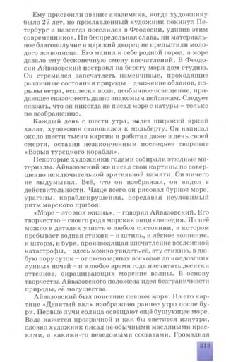Ему присвоили звание академика, когда художнику
было 27 лет, но прославленный художник покинул Пе­
тербург и навсегда поселился в Феодосии, удивив этим
современников. Ни беспредельная слава, ни материаль­
ное благополучие и царский дворец не прельстили моло­
дого живописца. Его манил к себе родной город, а море
давало ему бесконечную смену впечатлений. В Феодо­
сии Айвазовский построил на берегу моря дом-студию.
Он стремился запечатлеть изменчивые, проходящие
различные состояния природы - движение облаков, по­
рывы ветра, всплески волн, необычное освещение, при­
дающее сказочность давно знакомым пейзажам. Следует
сказать, что он никогда не писал море с натуры - только
по воображению.
Каждый день с шести утра, надев широкий яркий
халат, художник становился к мольберту. Он написал
около шести тысяч картин и работал даже в день своей
смерти, оставив незаконченным последнее творение
«Взрыв турецкого корабля».
Некоторые художники годами собирали этюдные ма­
териалы. Айвазовский же писал свои картины по совер­
шенно исключительной зрительной памяти. Он ничего
не выдумывал. Всё, что он изображал, он видел в
действительности. Чаще всего он рисовал бурное море,
ураганы, кораблекрушения, передавая неуловимый
ритм морского прибоя.
«Море - это моя ж изнь», - говорил Айвазовский. Его
творчество - своего рода морская энциклопедия. Из неё
можно в деталях узнать о любом состоянии, в котором
пребывает водная стихия - и штиль, и лёгкое волнение,
и шторм, и буря, производящая впечатление вселенской
катастрофы, - здесь можно увидеть её, эту стихию, в лю­
бую пору суток - от светозарных восходов до колдовских
лунных ночей - и в любое время года насчитать десятки
оттенков, окрашивающих морские волны. В основу
творчества Айвазовского положена идея безграничности
природы, её могущества.
Айвазовский был поистине певцом моря. На его кар­
тине «Девятый вал» изображено раннее утро после бу­
ри. Первые лучи солнца освещают ещё бушующее море.
Вода кажется прозрачной и как бы светится изнутри,
словно художник писал не обычными масляными крас­
ками, а какими-то неведомыми составами. Громадная
 