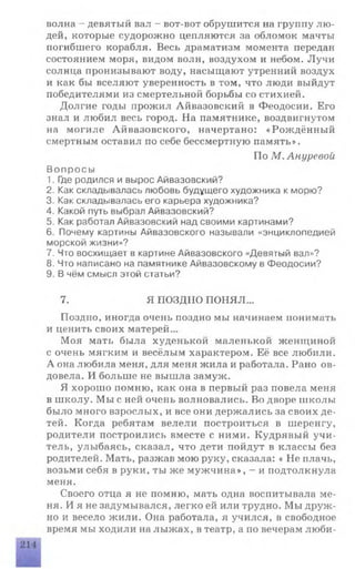 волна - девятый вал - вот-вот обрушится на группу лю­
дей, которые судорожно цепляются за обломок мачты
погибшего корабля. Весь драматизм момента передан
состоянием моря, видом волн, воздухом и небом. Лучи
солнца пронизывают воду, насыщают утренний воздух
и как бы вселяют уверенность в том, что люди выйдут
победителями из смертельной борьбы со стихией.
Долгие годы прожил Айвазовский в Феодосии. Его
знал и любил весь город. На памятнике, воздвигнутом
на могиле Айвазовского, начертано: «Рождённый
смертным оставил по себе бессмертную память».
По М.Ануревой
Вопросы
1. Где родился и вырос Айвазовский?
2. Как складывалась любовь будущего художника к морю?
3. Как складывалась его карьера художника?
4. Какой путь выбрал Айвазовский?
5. Как работал Айвазовский над своими картинами?
6. Почему картины Айвазовского называли «энциклопедией
морской жизни»?
7. Что восхищает в картине Айвазовского «Девятый вал»?
8. Что написано на памятнике Айвазовскому в Феодосии?
9. В чём смысл этой статьи?
7. Я ПОЗДНО ПОНЯЛ...
Поздно, иногда очень поздно мы начинаем понимать
и ценить своих матерей...
Моя мать была худенькой маленькой женщиной
с очень мягким и весёлым характером. Её все любили.
А она любила меня, для меня жила и работала. Рано ов­
довела. И больше не вышла замуж.
Я хорошо помню, как она в первый раз повела меня
в школу. Мы с ней очень волновались. Во дворе школы
было много взрослых, и все они держались за своих де­
тей. Когда ребятам велели построиться в шеренгу,
родители построились вместе с ними. Кудрявый учи­
тель, улыбаясь, сказал, что дети пойдут в классы без
родителей. Мать, разжав мою руку, сказала: « Не плачь,
возьми себя в руки, ты же мужчина», - и подтолкнула
меня.
Своего отца я не помню, мать одна воспитывала ме­
ня. И я не задумывался, легко ей или трудно. Мы друж­
но и весело жили. Она работала, я учился, в свободное
время мы ходили на лыжах, в театр, а по вечерам люби-
 