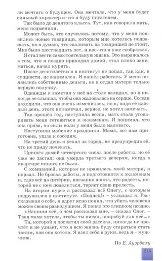 ли мечтать о будущем. Она мечтала, что у меня будет
сильный характер и что я буду писателем.
Так было до девятого класса. Тут, как говорила мать,
меня подменили.
Может быть, это случилось потому, что у меня поя­
вились новые товарищи, которым мне хотелось подра­
жать, но я думаю, что сваливать на товарищей не стоит.
Мне было шестнадцать лет, и кое-что я уже соображал.
Я стал вести самостоятельную жизнь. Это выражалось
в том, что я поздно приходил домой, стал плохо зани­
маться, начал курить.
После десятилетки я в институт не попал, так как, в
сущности, не занимался. Я пошёл работать. У меня по­
явились собственные деньги, но я отдал матери только
первую получку.
Однажды я заметил у неё на столе валидол, но я ни­
когда не слышал, чтобы она жаловалась на сердце. Соседи
находили, что она очень изменилась, но я, видя её каж­
дый день, этого не замечал, вернее, не хотел замечать.
Так прошёл год, наступила весна, мать стала угова­
ривать меня готовиться к экзаменам. Я понимал, что
она права, но силы воли у меня было маловато.
Наступили майские праздники. Мама, всё нам при­
готовив, ушла к соседям.
На третий день я уехал за город, не предупредив её,
что не приду ночевать.
Пришёл домой четвёртого числа после работы, но её
уже не застал: она умерла третьего вечером, когда в
квартире никого не было.
С компанией, которая не нравилась моей матери, я
порвал. Не бросая работы, я подготовился к экзаменам
и, сдав всё на пятёрки, внезапно понял, что радость, ко­
торой не с кем поделиться, теряет свою прелесть.
На втором курсе я рассказал всё Олегу, с которым
подружился в институте. «Подлец!» - услышал я. Рас­
сказывая о себе, я вдруг ясно понял, что убить человека
можно своим равнодушием. Я понял это слишком поздно.
«Напиши всё, о чём рассказал мне, - сказал Олег. -
Твоя мама хотела, чтобы ты писал, попробуй для неё...»
Та, которой я посвятил свой рассказ, никогда не про­
чтёт и не узнает, что я всю жизнь буду стараться стать
таким, как она хотела. Я взял себя в руки, ведь я - муж­
чина.
По Е. Ауэрбаху
шлтшла
215
 