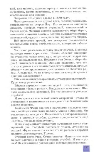кой, как молоко, должны присутствовать в малых ко­
личествах, кроме известных, и неизвестные вещества,
необходимые для жизни».
Открытие это Лунин сделал в 1880 году.
Через двенадцать лет другой врач, голландец Эйкман,
отправляется на остров Яву. Его госпиталь заполнен
людьми, которых терзает страшный, неизвестный в
Европе недуг. Местные жители называют его «бери-бери»,
что значит «ножные оковы». Болезнь вызывает онемение
конечностей, судороги тела, паралич, приводит к смерти.
Всё искусство врачей, все лекарства оказываются
бессильными перед необъяснимым, коварным заболе­
ванием.
Частично разгадать загадку помог случай. Проходя
однажды мимо курятника, Эйкман обратил внимание
на странную сонливость кур, нарушаемую вздрагива­
нием, конвульсией тел. Неужто и они болеют «бери-бе­
ри»? Заинтересовавшись, Эйкман выяснил, что эти
птицы кормятся исключительно остатками больничных
обедов - «полированным», очищенным от оболочек ри­
сом. А если так, то не в отсутствии ли шелухи кроется
причина заболевания?
Эйкман начинает скармливать курам рисовые отруби.
Куры выздоравливают.
Эйкман переносит опыт на людей - тех, кто питался
всю жизнь «белым рисом». Выздоравливают и они. Ше­
луха оказывается целебной. Но что ценного в рисовых
отрубях?
И вот третья глава в этой книге открытий - глава об
опознании и наименовании невидимого и безымянного
доселе вещества.
Биохимик Функ знаком с научными исследования­
ми и сообщениями своих коллег Лунина и Эйкмана. Он
согласен с их выводами. Конечно же, в натуральном мо­
локе, в рисовых отрубях должно присутствовать ещё
«нечто», что надо обнаружить.
Функ скармливает крылатым мученикам науки очи­
щенный рис. Голубей постигает участь лунинских
мышей. Функ пытается выделить из рисовых отрубей
целительное вещество. Тщетно.
Учёный настойчив. Сотни опытов. Испытатель под­
бирает ключики к тайне рисовых отрубей. И вот - ус­
пех! На стёклышке появляются жёлтые кристаллики.
217
 