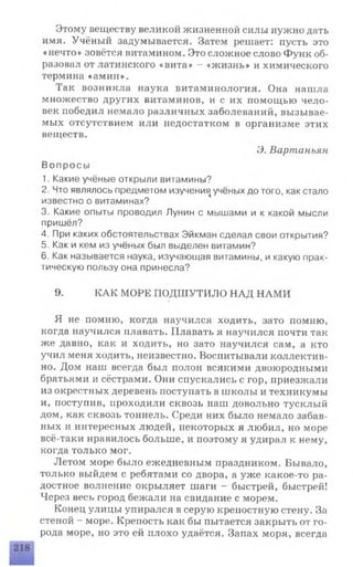 Этому веществу великой жизненной силы нужно дать
имя. Учёный задумывается. Затем решает: пусть это
«нечто» зовётся витамином. Это сложное слово Функ об­
разовал от латинского «вита» - «жизнь» и химического
термина «амин».
Так возникла наука витаминология. Она нашла
множество других витаминов, и с их помощью чело­
век победил немало различных заболеваний, вызывае­
мых отсутствием или недостатком в организме этих
веществ.
Э. Вартаньян.
Вопросы
1. Какие учёные открыли витамины?
2. Что являлось предметом изучени^ учёных до того, как стало
известно о витаминах?
3. Какие опыты проводил Лунин с мышами и к какой мысли
пришёл?
4. При каких обстоятельствах Эйкман сделал свои открытия?
5. Как и кем из учёных был выделен витамин?
6. Как называется наука, изучающая витамины, и какую прак­
тическую пользу она принесла?
9. КАК МОРЕ ПОДШУТИЛО НАД НАМИ
Я не помню, когда научился ходить, зато помню,
когда научился плавать. Плавать я научился почти так
же давно, как и ходить, но зато научился сам, а кто
учил меня ходить, неизвестно. Воспитывали коллектив­
но. Дом наш всегда был полон всякими двоюродными
братьями и сёстрами. Они спускались с гор, приезжали
из окрестных деревень поступать в школы и техникумы
и, поступив, проходили сквозь наш довольно тусклый
дом, как сквозь тоннель. Среди них было немало забав­
ных и интересных людей, некоторых я любил, но море
всё-таки нравилось больше, и поэтому я удирал к нему,
когда только мог.
Летом море было ежедневным праздником. Бывало,
только выйдем с ребятами со двора, а уже какое-то ра­
достное волнение окрыляет шаги —быстрей, быстрей!
Через весь город бежали на свидание с морем.
Конец улицы упирался в серую крепостную стену. За
стеной - море. Крепость как бы пытается закрыть от го­
рода море, но это ей плохо удаётся. Запах моря, всегда
 