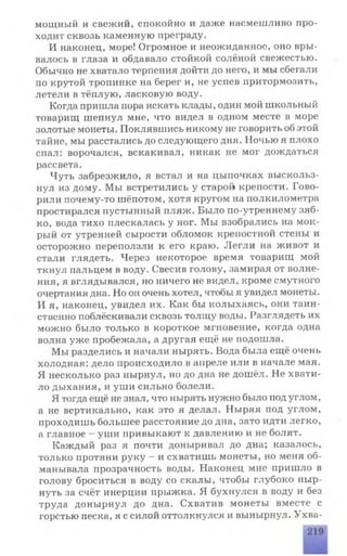 мощный и свежий, спокойно и даже насмешливо про­
ходит сквозь каменную преграду.
И наконец, море! Огромное и неожиданное, оно вры­
валось в глаза и обдавало стойкой солёной свежестью.
Обычно не хватало терпения дойти до него, и мы сбегали
по крутой тропинке на берег и, не успев притормозить,
летели в тёплую, ласковую воду.
Когда пришла пора искать клады, один мой школьный
товарищ шепнул мне, что видел в одном месте в море
золотые монеты. Поклявшись никому не говорить об этой
тайне, мы расстались до следующего дня. Ночью я плохо
спал: ворочался, вскакивал, никак не мог дождаться
рассвета.
Чуть забрезжило, я встал и на цыпочках выскольз­
нул из дому. Мы встретились у старо» крепости. Гово­
рили почему-то шёпотом, хотя кругом на полкилометра
простирался пустынный пляж. Было по-утреннему зяб­
ко, вода тихо плескалась у ног. Мы взобрались на мок­
рый от утренней сырости обломок крепостной стены и
осторожно переползли к его краю. Легли на живот и
стали глядеть. Через некоторое время товарищ мой
ткнул пальцем в воду. Свесив голову, замирая от волне­
ния, я вглядывался, но ничего не видел, кроме смутного
очертания дна. Но он очень хотел, чтобы я увидел монеты.
И я, наконец, увидел их. Как бы колыхаясь, они таин­
ственно поблёскивали сквозь толщу воды. Разглядеть их
можно было только в короткое мгновение, когда одна
волна уже пробежала, а другая ещё не подошла.
Мы разделись и начали нырять. Вода была ещё очень
холодная: дело происходило в апреле или в начале мая.
Я несколько раз нырнул, но до дна не дошёл. Не хвати­
ло дыхания, и уши сильно болели.
Я тогда ещё не знал, что нырять нужно было под углом,
а не вертикально, как это я делал. Ныряя под углом,
проходишь большее расстояние до дна, зато идти легко,
а главное —уши привыкают к давлению и не болят.
Каждый раз я почти доныривал до дна; казалось,
только протяни руку - и схватишь монеты, но меня об­
манывала прозрачность воды. Наконец мне пришло в
голову броситься в воду со скалы, чтобы глубоко ныр­
нуть за счёт инерции прыжка. Я бухнулся в воду и без
труда донырнул до дна. Схватив монеты вместе с
горстью песка, я с силой оттолкнулся и вынырнул. Ухва­
 