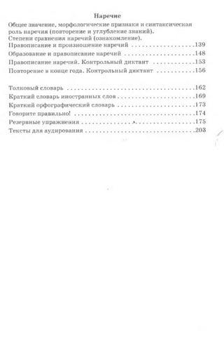 Наречие
Общее значение, морфологические признаки и синтаксическая
роль наречия (повторение и углубление знаний).
Степени сравнения наречий (ознакомление).
Правописание и произношение н а р е ч и й ........................................139
Образование и правописание н а р е ч и й ............................................ 148
Правописание наречий. Контрольный диктант .......................... 153
Повторение в конце года. Контрольный д и к т а н т ........................ 156
Толковый с л о в а р ь ............................................................................... 162
Краткий словарь иностранных с л о в ................................................ 169
Краткий орфографический с л о в а р ь ................................................ 173
Говорите п р а в и льн о!...........................................................................174
Резервные упраж нения.............................>.....................................175
Тексты для аудирования....................................................................203
 