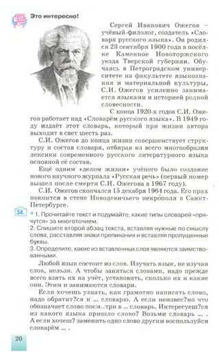 Сергей Иванович Ожегов -
учёный-филолог, создатель «Сло­
варя русского языка». Он родил­
ся 2.3 сентября 1900 года в посёл­
ке Каменное Новоторжского
уезда Тверской губернии. Обу­
чаясь в Петроградском универ­
ситете на факультете языкозна­
ния и материальной культуры,
С.И. Ожегов усиленно занима­
ется языками и историей родной
словесности.
С конца 1920-х годов С.И. Оже­
гов работает над «Словарём русского языка». В 1949 го­
ду издаёт этот словарь, который при жизни автора
выходит в свет шесть раз.
С.И. Ожегов до конца жизни совершенствует струк­
туру и состав словаря, отбирая из всего многообразия
лексики современного русского литературного языка
основной её состав.
Ещё одним «делом жизни» учёного было создание
нового научного журнала «Русская речь» (первый номер
вышел после смерти С.И. Ожегова в 1967 году).
С.И. Ожегов скончался 15 декабря 1964 года. Его прах
покоится в стене Новодевичьего некрополя в Санкт-
Петербурге.
* 1. Прочитайте текст и подумайте, какие типы словарей «пря­
чутся» за многоточием.
2. Спишите второй абзац текста, вставляя нужные по смыслу
слова, расставляя знаки препинания и вставляя пропущенные
буквы.
3. Определите, какие из вставленных слов являются заимство­
ванными.
Любой язык состоит из слов. Изучать язык, не изучая
слов, нельзя. А чтобы заняться словами, надо прежде
всего взять их на учёт, установить, сколько их и какие
они. Этим и занимаются словари.
Если хочешь узнать, как грамотно написать слово,
надо обратит?ся к ... словарю. А если неизвес?но что
обозначает слово поем..три в ... словарь. Интересуеш?ся
из какого языка пришло слово? Возьми словарь ... .
А если хочеш? заменить одно слово другим воспользуйся
словарём ... .
 