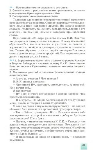 ** 1. Прочитайте текст и определите его стиль.
2. Спишите текст, расставляя знаки препинания, вставляя
пропущенные буквы и раскрывая скобки.
3. Подчеркните заимствованные слова.
Толковые словари (не) содержат описаний предметов
которые стоят за словами. Они (не) переводят слова дан­
ного языка (ни) (на) какой другой. Их задача каждое
слово растолковать ра..яснить дать представление о его
значени.. на том (же) языке к которому принадлежит
слово.
Однотомный «Сл..варь ру..кого языка» С.И. Ожегова
популярное и авторитетное издание. К нему постоянно
обращают?ся все л..нгвисты и уч..теля, п..сатели и
журналисты, актёры и дикторы, студенты и школьни­
ки. Таким образом этим сл..варём пользуют?ся люди
самых разных волр..стов и профе..ий. Это люди которым
дорог и нужен ру..кий язык.
*** 1. Выразительно прочитайте отрывок из романа Аркадия
и Георгия Вайнеров и скажите, почему К.К.К. (Константина
Константиновича Кузьмичёва) называли «ходячая энцикло­
педия».
2. Письменно раскройте значение фразеологизма ходячая
энциклопедия.
- А что ты умеешь? Что знаешь?
К.К.К. пожал плечами:
- Что умею? Ну, наверное, умею думать. А знаю всё.
Или почти всё...
Я захохотал:
- Ну и ну! Ничего нет опаснее в любой конторе, чем
прослыть всезнайкой.
- Я в курсе... Но Марк Александрович предупредил
меня, чтобы я говорил с вами откровенно.
Я взял со стола какую-то пёструю газету на задней
обложке был напечатан громадный суперкроссворд.
- Так... Сейчас проверим... Вот... Как называется гиб­
кая проволока, которой заматывают пробку на бутылке
шампанского? Пять букв...
- Мюзле, - мгновенно ответил К.К.К. - Стандартная
длина мюзле пятьдесят два сантиметра. Это длина про­
волоки, которую выдернула из своего корсажа Жозефина
Клико, чтобы закрутить пробку своего сорта шампан­
ского «Вдова Клико»...—
- В кроссворде об этом не спрашивают, - опасливо
заметил я.
21
 