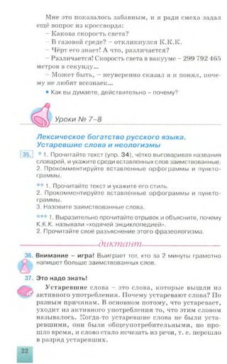 Мне это показалось забавным, и я ради смеха задал
ещё вопрос из кроссворда:
- Какова скорость света?
- В газовой среде? - откликнулся К.К.К.
- Чёрт его знает! А что, различается?
Различается! Скорость света в вакууме - 299 792 465
метров в секунду...
Может быть, - неуверенно сказал я и понял, поче­
му не любят всезнаек...
• Как вы думаете, действительно - почему?
С>к Уроки № 7-8
Лексическое богатство русского языка.
Устаревшие слова и неологизмы
35J * 1. Прочитайте текст (упр. 34), чётко выговаривая названия
словарей, иукажите среди вставленных слов заимствованные.
2. Прокомментируйте вставленные орфограммы и пункто-
граммы.
** 1. Прочитайте текст и укажите его стиль.
2. Прокомментируйте вставленные орфограммы и пункТо-
граммы.
3. Назовите заимствованные слова.
*** 1. Выразительно прочитайте отрывок и объясните, почему
К.К.К. называли «ходячей энциклопедией».
2. Прочитайте своё разъяснение этого фразеологизма.
-диктант-
36. Внимание - игра! Выиграет тот, кто за 2 минуты грамотно
напишет больше заимствованных слов.
т
1
37. Это надо знать!
Устаревшие слова - это слова, которые вышли из
активного употребления. Почему устаревают слова? По
разным причинам. В основном потому, что устаревает,
уходит из активного употребления то, что этим словом
называлось. Когда-то устаревшие слова не были уста­
ревшими, они были общеупотребительными, но про­
шло время, и слово стало исчезать из речи, т. е. перешло
в разряд устаревших.
22
 