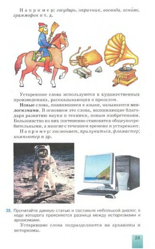 Н а п р и м е р : государь, опричник, воевода, огниво,
граммофон и т. д.
Устаревшие слова используются в художественных
произведениях, рассказывающих о прошлом.
Новые слова, появившиеся в языке, называются нео­
логизмами. В основном это слова, возникающие благо­
даря развитию науки и техники, новым изобретениям.
Большинство из них постепенно становятся общеупотре­
бительными, а многие с течением времени и устаревают.
Н а п р и м е р: космонавт, прилуниться, фломастер,
компьютер и др.
38. Прочитайте данную статью и составьте небольшой диалог, в
ходе которого проясняется разница между историзмами и
архаизмами.
Устаревшие слова подразделяются на архаизмы и
историзмы.
 