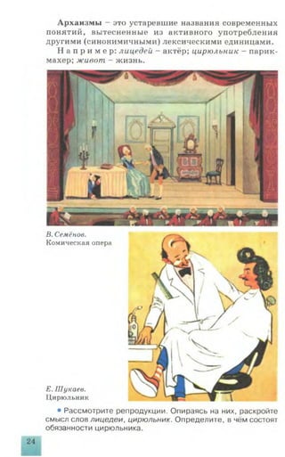 Архаизмы - это устаревшие названия современных
понятий, вытесненные из активного употребления
другими (синонимичными) лексическими единицами.
Н а п р и м е р : лицедей - актёр; цирюльник - парик­
махер; живот - жизнь.
В. Семёнов.
Комическая опера
Е. Шукаев.
Цирюльник
• Рассмотрите репродукции. Опираясь на них, раскройте
смысл слов лицедеи, цирюльник. Определите, в чём состоят
обязанности цирюльника.
24
 