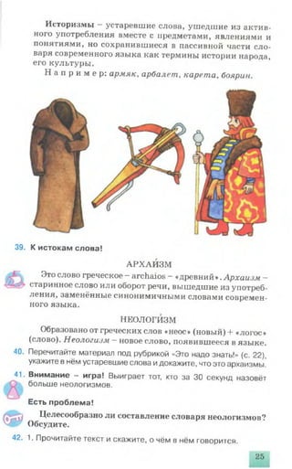Историзмы —устаревшие слова, ушедшие из актив­
ного употребления вместе с предметами, явлениями и
понятиями, но сохранившиеся в пассивной части сло­
варя современного языка как термины истории народа,
его культуры.
Н а п р и м е р : армяк, арбалет, карета, боярин.
39. К истокам слова!
АРХАИЗМ
Это слово греческое —archaios - «древний».Архаизм —
старинное слово или оборот речи, вышедшие из употреб­
ления, заменённые синонимичными словами современ­
ного языка.
НЕОЛОГИЗМ
Образовано от греческих слов «неос» (новый) + «логос»
(слово). Неологизм - новое слово, появившееся в языке.
40. Перечитайте материал под рубрикой «Это надо знать!» (с. 22),
укажите в нём устаревшие слова идокажите, что это архаизмы!
41. Внимание - игра! Выиграет тот, кто за 30 секунд назовёт
больше неологизмов.
Есть проблема!
Ф
Целесообразно ли составление словаря неологизмов?
Обсудите.
42. 1. Прочитайте текст и скажите, о чём в нём говорится.
25
 