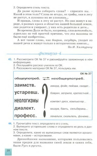 2. Определите стиль текста.
Да разве нужно собирать слова? - спросите вы.
Какой в этом толк? Слова не ягоды, не грибы, они в лесу
не растут, в лукошко их не уложишь...
И правда, слова в лесу не растут. Но они живут в на­
роде, в разных краях и областях нашей большой земли,
они родятся и умирают, у них есть родители и дети...
Во времена Даля не было, например, слов автомобиль,
аэроплан по той простой причине, что эти машины не
были ещё изобретены.
А вот такие слова, как боярин, государь, уходят из
нашей речи и живут только в исторических книгах...
Но И. Халтурину
-------------------- физпауза-4---------------------
43. 1. Рассмотрите ОК № 37 и расшифруйте заложенную в нём
информацию.
2. Послушайте рассказ учителя по ОК.
3. Расскажите материал ОК № 37, пользуясь им.
общеупотреб.
заимств.
устаревш.
неологизмы
диалект.
професс.
ОК № 37
необидеупотреб.
аккорд, фойе, пейзаж, солдат...
боярин, ветрило, крепостной...
компакт-диск, компьютер...
мшара, баить, сельберика...
пенальти, скальпель, фонема...
44. 1. Прочитайте текст, определите его стиль.
2. Выпишите устаревшие слова и определите их роль в дан­
ном тексте.
3. Определите, какие из выписанных слов являются архаиз­
мами, а какие - историзмами.
Древнейшими названиями, которыми пользовались
наши предки для названия своей земли и самих себя,
были Русь и русичи.
26
 