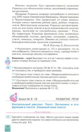 Именно название Русь предшествовало названию
Украина для обозначения земли, заселённой украинца-
ми-русичами.
Название Украина впервые употреблено в летописи
иод 1187 годом относительно Киевщины, Переяславщины
и Черниговщины. Оно происходит от слова краина,
которое имело значение родной край, родная сторона,
земля. Впоследствии название Украина распространи­
лось на всю нашу землю и дало наименование нашему
народу, вытеснив из употребления прежнее - Русь.
На территории Украины проживало семь племенных
объединений: поляне, древляне, волыняне, хорваты,
уличи, тиверцы, северяне. Именно их учёные считают
непосредственными предками украинцев.
По В. Власову. О. Данилевской
• Рассмотрите иллюстрацию (с. 27) и расскажите, что на
ней изображено. Опишите внешность (лицо, одежду) князя и
княгини, используя лексику того времени.
Внимание - игра! Выиграет тот, кто за 1 минуту найдёт в тол­
ковом словаре больше устаревших слов.
* Воспроизведите материал ОК № 37 (с. 26), пользуясь (или
не пользуясь) им, и приведите свои примеры.
** Составьте план ответа по теме «Общеупотребительная и
необщеупотребительная лексика русского языка».
*** Составьте план ответа по теме «Общеупотребительная
и необщеупотребительная лексика русского языка» и подго­
товьте устное сообщение по этому плану.
Внимание! Выполнить к урокам № 11-12.
Г М Уроки № 9 -10 РАЗВИТИЕ РЕЧИ
Контрольный диктант. Текст. Заголовок и его
функция в тексте. Сложный план текста
-диктант—
47. Сделайте сообщение на тему «Место русского языка среди
других славянских языков» по самостоятельно составленному
плану (по упр. 11).
28 1
 