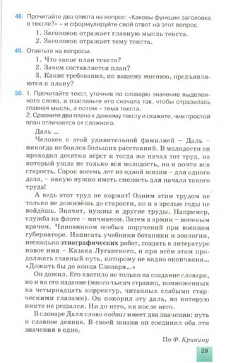 48. Прочитайте два ответа на вопрос: «Каковы функции заголовка
в тексте?» - и сформулируйте свой ответ на этот вопрос.
1. Заголовок отражает главную мысль текста.
2. Заголовок отражает тему текста.
49. Ответьте на вопросы.
1. Что такое план текста?
2. Зачем составляется план?
3. Какие требования, по вашему мнению, предъявля­
ются к плану?
50. 1. Прочитайте текст, уточнив по словарю значение выделен­
ного слова, и озаглавьте его сначала так, чтобы отразилась
главная мысль, а потом - тема текста.
2. Сравните два плана кданному тексту искажите, чем простой
план отличается от сложного.
Даль ...
Человек с этой удивительной фамилией - Даль
никогда не боялся больших расстояний. В молодости он
проходил десятки вёрст и тогда же начал тот труд, на
который ушла не только вся молодость, но и почти вся
старость. Сорок восемь лет из одной жизни - для одного
дела, - какую нужно иметь смелость для начала такого
труда!
А ведь этот труд не кормит! Одним этим трудом не
только не доживёшь до старости, но и в зрелые годы не
войдёшь. Значит, нужны и другие труды. Например,
служба на флоте - мичманом. Затем в армии - военным
врачом. Чиновником особых поручений при военном
губернаторе. Написать учебники ботаники и зоологии,
несколько этнографических работ, создать в литературе
новое имя —Казака Луганского, и при всём этом про­
должать главный путь, которому не видно окончания...
«Дожить бы до конца Словаря...»
Он дожил. Его хватило не только на создание словаря,
но и на его издание (много тысяч страниц, помноженных
на четырнадцать корректур, читанных слабыми стар­
ческими глазами). Он покорил эту даль, на которую
никто не решался. Ни до него, ни после него.
В словаре Даля слово подвиг имеет два значения: путь
и славное деяние. В своей жизни он соединил оба эти
значения в одно.
По Ф. Кривину
29
 
