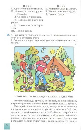 П л а н П л а н
1. Удивительная фамилия. 1. Удивительная фамилия.
II. Жизнь, полная трудов. 2. Жизнь, полная трудов.
1. Служба. 3. Подвиг Даля.
2. Создание учебников.
3. Написание научных
работ.
4. Новое имя в литера­
туре.
III. Подвиг Даля.
. 1. Прочитайте текст, определите его главную мысль и под­
черкните ключевые слова.
2. Составьте под руководством учителя сложный план этого
текста.
4
ТВОЙ ШАГ В ПРИРОДУ - КАКИМ БУДЕТ ОН?
Входи в природу другом, хозяином, но не жестоким,
не равнодушным, а заботливым, внимательным, чутким.
Постарайся запомнить: куст, который «пригодится»
на колышки для палатки, растёт в течение 5-8 лет;
деревце, сожжённое на костре, - 15-18 лет. Не руби кус­
ты и деревья. Готовясь к походу, ещё дома позаботься о
кольях и колышках для палаток и очага. Для костра
пользуйся только сухостоем и валежником. Не разжи­
 