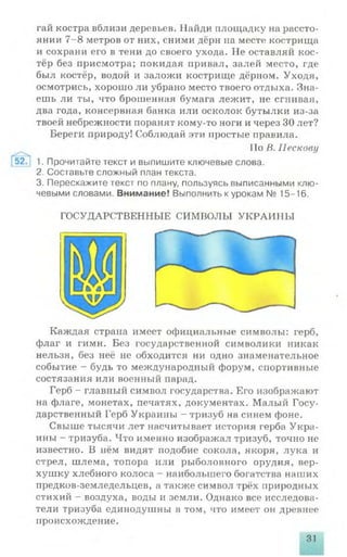 гай костра вблизи деревьев. Найди площадку на рассто­
янии 7-8 метров от них, сними дерн на месте кострища
и сохрани его в тени до своего ухода. Не оставляй кос­
тёр без присмотра; покидая привал, залей место, где
был костёр, водой и заложи кострище дёрном. Уходя,
осмотрись, хорошо ли убрано место твоего отдыха. Зна­
ешь ли ты, что брошенная бумага лежит, не сгнивая,
два года, консервная банка или осколок бутылки из-за
твоей небрежности поранят кому-то ноги и через 30 лет?
Береги природу! Соблюдай эти простые правила.
1. Прочитайте текст и выпишите ключевые слова.
2. Составьте сложный план текста.
3. Перескажите текст по плану, пользуясь выписанными клю­
чевыми словами. Внимание! Выполнить к урокам № 15-16.
Каждая страна имеет официальные символы: герб,
флаг и гимн. Без государственной символики никак
нельзя, без неё не обходится ни одно знаменательное
событие - будь то международный форум, спортивные
состязания или военный парад.
Герб - главный символ государства. Его изображают
на флаге, монетах, печатях, документах. Малый Госу­
дарственный Герб Украины —тризуб на синем фоне.
Свыше тысячи лет насчитывает история герба Укра­
ины - тризуба. Что именно изображал тризуб, точно не
известно. В нём видят подобие сокола, якоря, лука и
стрел, шлема, топора или рыболовного орудия, вер­
хушку хлебного колоса - наибольшего богатства наших
предков-земледельцев, а также символ трёх природных
стихий - воздуха, воды и земли. Однако все исследова­
тели тризуба единодушны в том, что имеет он древнее
происхождение.
По В. Пескову
ГОСУДАРСТВЕННЫЕ СИМВОЛЫ УКРАИНЫ
31
 