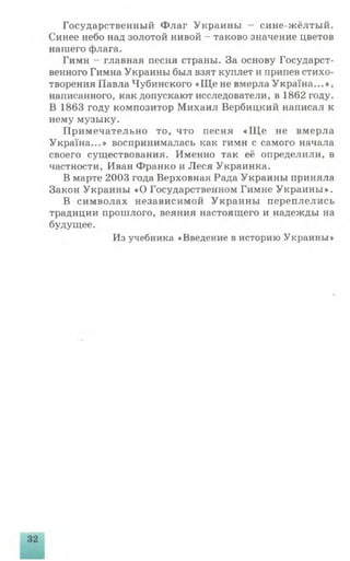 Государственный Флаг Украины - сине-жёлтый.
Синее небо над золотой нивой - таково значение цветов
нашего флага.
Гимн - главная песня страны. За основу Государст­
венного Гимна Украины был взят куплет и припев стихо­
творения Павла Чубинского « Ще не вмерла Укра'ша...»,
написанного, как допускают исследователи, в 1862 году.
В 1863 году композитор Михаил Вербицкий написал к
нему музыку.
Примечательно то, что песня «Щ е не вмерла
Украша...» воспринималась как гимн с самого начала
своего существования. Именно так её определили, в
частности, Иван Франко и Леся Украинка.
В марте 2003 года Верховная Рада Украины приняла
Закон Украины «О Государственном Гимне Украины».
В символах независимой Украины переплелись
традиции прошлого, веяния настоящего и надежды на
будущее.
Из учебника «Введение в историю Украины»
 