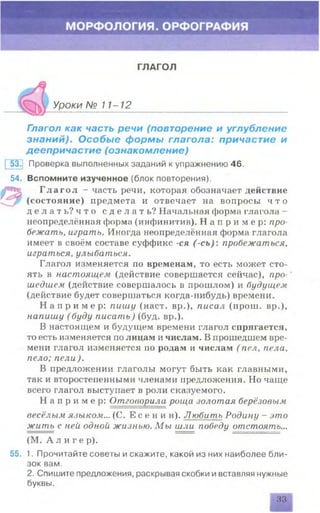 ГЛАГОЛ
Уроки № 11-12
Глагол как часть речи (повторение и углубление
знаний). Особые формы глагола: причастие и
деепричастие (ознакомление)
53^ Проверка выполненных заданий к упражнению 46.
54. Вспомните изученное (блок повторения).
Г л а г о л - часть речи, которая обозначает действие
(состояние) предмета и отвечает на вопросы ч т о
д е л а т ь ? ч т о с д е л а т ь ? Начальная форма глагола -
неопределённая форма (инфинитив). Н а п р и м е р : про­
бежать, играть. Иногда неопределённая форма глагола
имеет в своём составе суффикс -ся ( -сь): пробежаться,
играться, улыбаться.
Глагол изменяется по временам, то есть может сто­
ять в настоящем (действие совершается сейчас), про- *
шедшем (действие совершалось в прошлом) и будущем
(действие будет совершаться когда-нибудь) времени.
Н а п р и м е р: пишу (наст, вр.), писал (прош. вр.),
напишу (буду писать) (буд. вр.).
В настоящем и будущем времени глагол спрягается,
то есть изменяется по лицам и числам. В прошедшем вре­
мени глагол изменяется по родам и числам ( пел, пела,
пело; пели ).
В предложении глаголы могут быть как главными,
так и второстепенными членами предложения. Но чаще
всего глагол выступает в роли сказуемого.
Н а п р и м е р : Отговорила роща золотая берёзовым
весёлым языком... (С. Е с е н и н ). Любить Родину - это
жить с ней одной жизнью. М ы шли победу отстоять...
(М. А л и г е р).
55. 1. Прочитайте советы и скажите, какой из них наиболее бли­
зок вам.
2. Спишите предложения, раскрывая скобки ивставляя нужные
буквы.
33
 