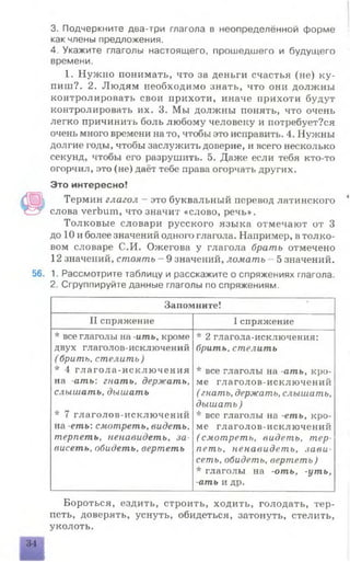 3. Подчеркните два-три глагола в неопределённой форме
как члены предложения.
4. Укажите глаголы настоящего, прошедшего и будущего
времени.
1. Нужно понимать, что за деньги счастья (не) ку­
пит?. 2. Людям необходимо знать, что они должны
контролировать свои прихоти, иначе прихоти будут
контролировать их. 3. Мы должны понять, что очень
легко причинить боль любому человеку и иотребует?ся
очень много времени на то, чтобы это исправить. 4. Нужны
долгие годы, чтобы заслужить доверие, и всего несколько
секунд, чтобы его разрушить. 5. Даже если тебя кто-то
огорчил, это (не) даёт тебе права огорчать других.
Это интересно!
Термин глагол - это буквальный перевод латинского
ГТ слова verbum, что значит «слово, речь».
Толковые словари русского языка отмечают от 3
до 10 и более значений одного глагола. Например, в толко­
вом словаре С.И. Ожегова у глагола брать отмечено
12 значений, стоять - 9 значений, ломать 5 значений.
56. 1. Рассмотрите таблицу и расскажите о спряжениях глагола.
2. Сгруппируйте данные глаголы по спряжениям.
Запомните!
II спряжение 1 спряжение
* все глаголы на -ить, кроме
двух глаголов-исключений
( брить, стелить)
* 4 глагола-исключения
на -ать: гнать, держать,
слышать, дышать
* 7 глаголов-исключений
на -еть: смотреть, видеть,
терпеть, ненавидеть, за­
висеть, обидеть, вертеть
* 2 глагола-исключения:
брать, стелить
* все глаголы на -ать, кро­
ме глаголов-исключений
( гнать, держать, слышать,
дышать )
* все глаголы на -еть, кро­
ме глаголов-исключений
(смотреть, видеть, тер­
петь, ненавидеть, зави­
сеть, обидеть, вертеть)
* глаголы на -оть, -уть,
-ать и др.
Бороться, ездить, строить, ходить, голодать, тер­
петь, доверять, уснуть, обидеться, затонуть, стелить,
уколоть.
34
 