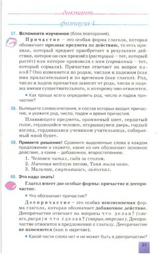 диктант—
---------------------физпауза-l---------------------
57. Вспомните изученное (блок повторения).
в
П р и ч а с т и е - это особая форма глагола, которая
обозначает признак предмета по действию, то есть при­
знак, который предмет приобретает в результате дей­
ствия, которое он сам произвёл (растущий - тот, который
растёт) или которое произвели с ним (сорванный - тот,
который сорвали). Причастие отвечает на вопрос к а ­
кой? Оно изменяется по родам, числам и падежам (как
имя прилагательное) и по временам (как глагол). Род,
число и падеж причастия зависят от рода, числа и наде­
жа имени существительного, к которому оно относится.
• Как проще всего определить род, число и падеж при­
частия?
58. Выпишите словосочетания, в состав которых входит причас­
тие, и укажите род, число, падеж и время причастия.
Плавающего предмета, оранжевый цвет, сердитый
голос, сердящийся человек, открывшуюся дверь, гордый
взгляд, гордившаяся учеником учительница, собирае­
мый мной букет.
59. Примите решение! Сравните выделенные слова в каждом
предложении и скажите, какие из них обозначают основное
действие, а какие - добавочное, второстепенное.
1. Человек читал, сидя за столом.
2. Напевая весёлую песню, Таня мыла окно.
3. Мальчик, смутившись, замолчал.
60. Это надо знать!
Ъ ь Глагол имеет две особые формы: причастие и деепри-
частие.
• Что обозначает причастие?
Д е е п р и ч а с т и е - это особая неизменяемая фор­
ма глагола, которая обозначает добавочное действие.
Деепричастие отвечает на вопросы ч то д е л а я ? ( сме­
ясь, рисуя ) и чт о с д е л а в ? ^ сварив, отрезав ). Деепри­
частие относится в предложении к глаголу. Деепричастие
не изменяется (как и наречие).
• Какой части слова нет и не может быть в деепричастии?
35
 