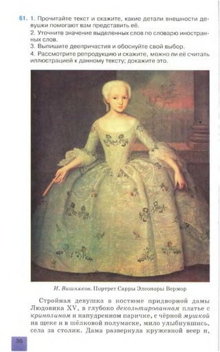 61. 1. Прочитайте текст и скажите, какие детали внешности де­
вушки помогают вам представить её.
2. Уточните значение выделенных слов по словарю иностран­
ных слов.
3. Выпишите деепричастия и обоснуйте свой выбор.
4. Рассмотрите репродукцию и скажите, можно ли её считать
иллюстрацией к данному тексту; докажите это.
И. Вишняков. Портрет Сарры Элеоноры Вермор
Стройная девушка в костюме придворной дамы
Людовика XV, в глубоко декольтированном платье с
кринолином и напудренном паричке, с чёрной мушкой
на щеке и в шёлковой полумаске, мило улыбнувшись,
села за столик. Дама развернула кружевной веер и,
36
 