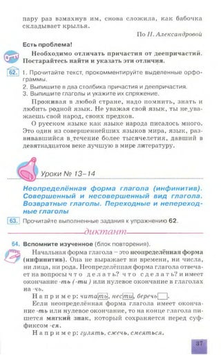 пару раз взмахнув им, снова сложила, как бабочка
складывает крылья.
По Н. Александровой
Есть проблема!
Ф
Необходимо отличать причастия от деепричастий.
Постарайтесь найти и указать эти отличия.
f62?] 1. Прочитайте текст, прокомментируйте выделенные орфо­
граммы.
2. Выпишите в два столбика причастия и деепричастия.
3. Выпишите глаголы и укажите их спряжение.
Проживая в любой стране, надо помнить, знать и
любить родной язык. Не уважая свой язык, ты не_ува-
жаешь свой народ, своих предков.
О русском языке как языке народа писалось много.
Это один из совершеннейших языков мира, язык, раз­
вивавшийся в_течение более тысячелетия, давший в
девятнадцатом веке лучшую в мире литературу.
Уроки № 13-14
Неопределённая форма глагола (инфинитив).
Совершенный и несовершенный вид глагола.
Возвратные глаголы. Переходные и непереход­
ные глаголы
63. | Прочитайте выполненные задания к упражнению 62.
----------------------диктант----------------------
64. Вспомните изученное (блок повторения).
Начальная форма глагола - это неопределённая форма
(инфинитив). Она не выражает ни времени, ни числа,
ни лица, ни рода. Неопределённая форма глагола отвеча­
ет на вопросы ч т о д е л а т ь ? ч т о с д е л а т ь ? и имеет
окончание -ть ( -та) или нулевое окончание в глаголах
на -чь. ___
Н а п р и м е р : читат^унестйI, беречь |.
Если неопределённая форма глагола имеет оконча­
ние -ть или нулевое окончание, то на конце глагола пи­
шется мягкий знак, который сохраняется перед суф­
фиксом -ся.
Н а п р и м е р : гулять, сжечь, смеяться.
 