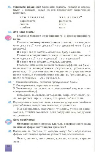 65. Примите решение! Сравните глаголы первой и второй
групп и скажите, какие из них обозначают законченное
действие.
66. Это надо знать!
Ф
Глаголы бывают совершенного и несовершенного
вида.
Глаголы несовершенного вида отвечают на вопросы
ч то д е л а т ь ? чт о д е л а л ? что д е л а ю? чт о б у д у
д е л а т ь ?
Н а п р и м е р : сидеть, отвечаю, буду читать.
Глаголы совершенного вида отвечают на вопросы
ч то с д е л а т ь ? что с д е л а л ? чт о с д е л а ю ?
Н а п р и м е р : сбегать, сказал, научусь.
Глаголы, имеющие в своём составе суффикс -ся ( -сь),
называются возвратными (кусаться, удивляюсь,
учишься). В русском языке в отличие от украинского
после гласных употребляется только -сь ( улыбалась), а
после согласных - -ся ( качался).
67. 1. Спишите глаголы, вставляя пропущенные буквы.
2. Подчеркните возвратные глаголы.
3. Укажите вид глаголов (с. в. - совершенный вид; н. в. - не­
совершенный вид).
Соб..рала, к..саться, отт..раешь, вырастут, подгоре­
ла, оз..ряться, пр..к..снусь, отг..рает, забл..стали.
68. Подчеркните словосочетания, в которых допущены ошибки в
употреблении возвратных глаголов; устраните их.
Мы взбиралися, мальчики учились, ученики зани-
малися, отец беспокоился, дети подружились, подружки
встретилися.
Есть проблема!
Обсудите вопрос: почему глаголы совершенного вида
не имеют форм настоящего времени?
69. Выпишите те глаголы, от которых могут быть образованы
формы настоящего времени; укажите вид этих глаголов.
Звать, испечь, построить, косить, читать, нарисо­
вать.
ч т о с д е л а т ь ? ч т о д е л а т ь ?
рисовать
шить
идти
нарисовать
сшить
приити
 