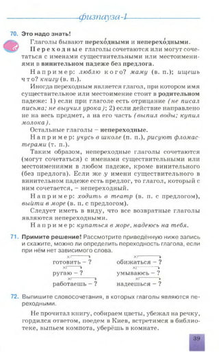физпауза-l
70. Это надо знать!
>s Глаголы бывают переходными и непереходными.
П е р е х о д н ы е глаголы сочетаются или могут соче­
таться с именами существительными или местоимени­
ями в винительном падеже без предлога.
Н а п р и м е р : люблю к о г о ? маму (в. п.); ищешь
что? книгу (в. п.).
Иногда переходным является глагол, при котором имя
существительное или местоимение стоит в родительном
падеже: 1) если при глаголе есть отрицание (не писал
письма; не выучил урока); 2) если действие направлено
не на весь предмет, а на его часть (выпил воды; купил
молока ).
Остальные глаголы - непереходные.
Н а п р и м е р : учусь в школе (п. п.), рисуют фломас
терами (т. п.).
Таким образом, непереходные глаголы сочетаются
(могут сочетаться) с именами существительными или
местоимениями в любом падеже, кроме винительного
(без предлога). Если же у имени существительного в
винительном падеже есть предлог, то глагол, который с
ним сочетается, - непереходный.
Н а п р и м е р : ходить в театр (в. п. с предлогом),
выйти в море (в. п. с предлогом).
Следует иметь в виду, что все возвратные глаголы
являются непереходными.
Н а п р и м е р : купаться в море, надеюсь на тебя.
71. Примите решение! Рассмотрите приведённую ниже запись
и скажите, можно ли определить переходность глагола, если
при нём нет зависимого слова.
XI + ХГ” "
готовить - ? обижаться - ?
XI + Xf *
ругаю - ? умываюсь - V•
хг * хг- *
работаешь - ? надеешься - 9•
72. Выпишите словосочетания, в которых глаголы являются пе­
реходными.
Не прочитал книгу, собираем цветы, убежал на речку,
гордился ответом, поедем в Киев, встретимся в библио­
теке, выпьем компота, уберёшь в комнате.
вши
39
 