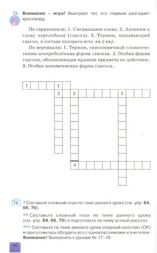 73. Внимание - игра! Выиграет тот, кто первым разгадает
кроссворд.
По горизонтали: 1. Специальное слово. 2. Антоним к
слову переходный (глагол). 3. Термин, называющий
глагол, в составе которого есть -ся ( сь).
По вертикали: 1. Термин, синонимичный словосоче­
танию неопределённая форма глагола. 2. Особая форма
глагола, обозначающая признак предмета но действию.
3. Особая неизменяемая форма глагола.
74. * Составьте сложный план по теме данного урока (см. упр. 64,
66,70).
** Составьте сложный план по теме данного урока
(см. упр. 64, 66, 70) и подготовьте по нему устный рассказ.
*** Составьте по теме данного урока опорный конспект (ОК)
и приготовьтесь обсудить его с одноклассниками иучителем.
Внимание! Выполнить к урокам № 17-18.
40
 