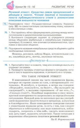Уроки № 15-16 РАЗВИТИЕ РЕЧИ
Речевой этикет. Средства связи предложений и
абзацев в тексте. Чтение (молча) и понимание
текста публицистического стиля с элементами
описания внешности человека
175. j Перескажите текст «Государственные символы Украины»
(упр. 52) по самостоятельно составленному плану; назовите
в нём ключевые слова.
76. 1. Постарайтесь чётко сформулировать разницу между моно­
логическими и диалогическими высказываниями.
2. Выполните следующие задания: а) определите разницу
между общением вербальным и невербальным (приведите
примеры); б) скажите, чем отличаются межличностное, груп­
повое и массовое общение.
77. Подчеркните названия невербальных средств общения идайте
необходимые пояснения.
Мимика, реплики, азбука Морзе, вступительное сло­
во, хвалебная речь, жесты, звуковые сигналы.
------------------------- физпауза-4-------------------------
78. 1. Прочитайте текст и скажите, тему или основную мысль его
отражает заголовок.
2. Приведите примеры этикетных формул к ситуациям, кото­
рые в тексте выделены курсивом, и запишите их в тетрадь.
ЧТО ТАКОЕ РЕЧЕВОЙ ЭТИКЕТ?
В повседневной жизни мы часто произносим фразы,
которые не строим заново из слов, а воспроизводим « го­
товыми». В автобусе, в трамвае, в метро мы говорим:
«Передайте, пожалуйста, на билет», «Вы выходите на
следующей?», в магазине спрашиваем: «У вас есть...?»,
«Сколько стоит?». Подобные выражения в силу много­
кратной повторяемости закрепились за определёнными
ситуациями. Каждый день по несколько раз мы употреб­
ляем выражения приветствия и прощания, извинения
и благодарности. Наше повседневное поведение связано
с этикетными нормами речи, то есть с тем, как следует
обратиться к собеседнику; как надо извиниться, побла­
годарить, попросить о чём-либо, сделать комнлимент;
как дать совет, выразить сочувствие. Такие ситуации и
выражения объединены понятием речевой этикет.
По Н. Формановскои
 