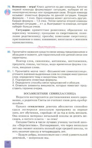 79. Внимание - игра! Класс делится на две команды. Капитан
»
первой команды формулирует ситуацию, выбирая её из
нижеперечисленных или придумывая свою. Вторая команда
называет этикетные формулы по данной ситуации. Каждая
формула - 1 очко. Одна команда может дополнить другую.
Каждая формула - 1,5 очка. Потом капитан второй команды
выбирает ситуацию ... и т. д. Выигрывает та команда, которая
наберёт больше очков.
Ситуации: приветствие ровесника; обращение ко
взрослому человеку; прощание со сверстником; поже­
лание родственнику; просьба; пожелание сверстнику;
приглашение в кино; извинение; несогласие с мнением
одноклассника.
---------------------- диктант----------------------
80. Прочитайте названия средств связи между предложениями и
абзацами и скажите, для параллельной или цепной связи они
характерны.
Повтор слов, синонимы, антонимы, местоимения,
предлоги, союзы, частицы, видо-временные формы гла­
гола, вводные слова.
81. 1. Прочитайте молча текст «Восьмилетняя семиклассница»,
уточните значения выделенных слов по словарю иностранных
слов; определите тему и микротемы текста.
2. Подчеркните этикетные формулы.
3. Определите способы связи предложений и абзацев.
4. Отметьте элементы внешности, которые помогают пред­
ставить героиню очерка.
ВОСЬМИЛЕТНЯЯ СЕМИКЛАССНИЦА
Педагоги восторгаются достижениями юного даро­
вания, а родители Светы не считают свою дочь вундер­
киндом.
Однако семилетняя девочка абсолютно спокойно
сдала экстерном школьную программу за первые
пять лет обучения, «пройдя» её за год и пять месяцев.
Она освоила материал начальной школы за десять ме­
сяцев, а пятого класса - за семь!
Сегодня Света в числе лучших учениц частной шко­
лы «Перспектива». Поговаривают, что через несколько
лет она сможет осилить полный курс средней школы, то
есть окончит школу в четырнадцать лет.
- Будьте добры, познакомьте нас с этой удивительной
девочкой, - попросили мы.
42
 
